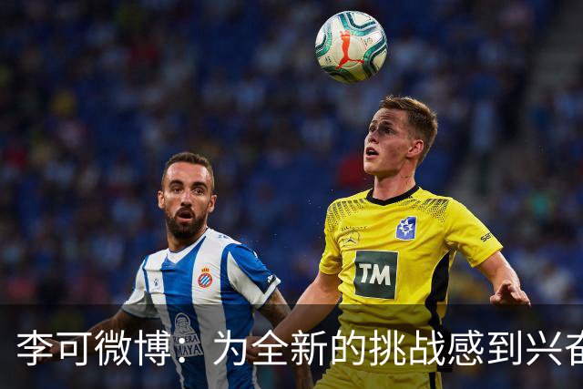 李可微博：为全新的挑战感到兴奋 我已经准备好了